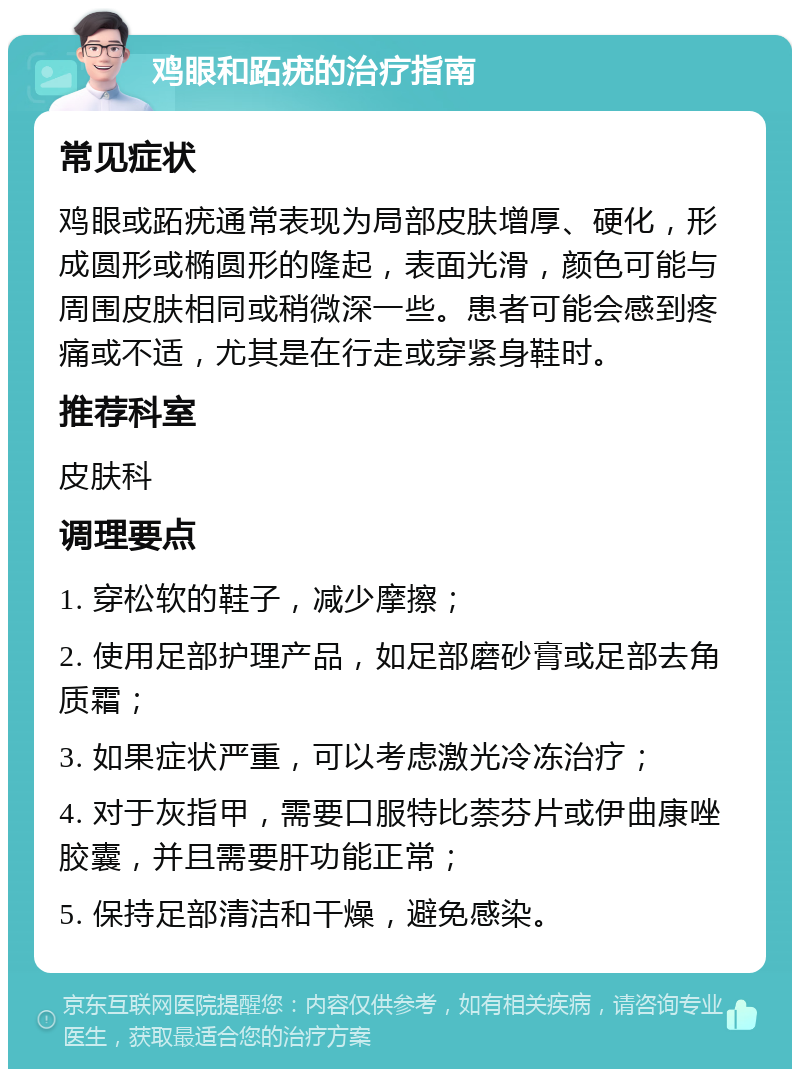 鸡眼和跖疣的治疗指南 常见症状 鸡眼或跖疣通常表现为局部皮肤增厚、硬化，形成圆形或椭圆形的隆起，表面光滑，颜色可能与周围皮肤相同或稍微深一些。患者可能会感到疼痛或不适，尤其是在行走或穿紧身鞋时。 推荐科室 皮肤科 调理要点 1. 穿松软的鞋子，减少摩擦； 2. 使用足部护理产品，如足部磨砂膏或足部去角质霜； 3. 如果症状严重，可以考虑激光冷冻治疗； 4. 对于灰指甲，需要口服特比萘芬片或伊曲康唑胶囊，并且需要肝功能正常； 5. 保持足部清洁和干燥，避免感染。