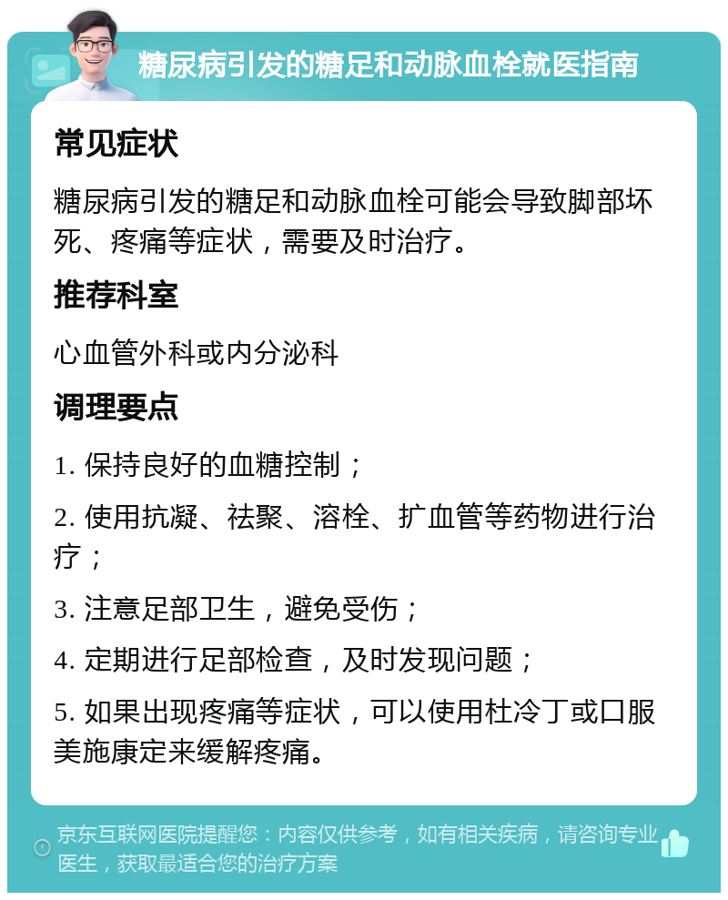 糖尿病引发的糖足和动脉血栓就医指南 常见症状 糖尿病引发的糖足和动脉血栓可能会导致脚部坏死、疼痛等症状，需要及时治疗。 推荐科室 心血管外科或内分泌科 调理要点 1. 保持良好的血糖控制； 2. 使用抗凝、祛聚、溶栓、扩血管等药物进行治疗； 3. 注意足部卫生，避免受伤； 4. 定期进行足部检查，及时发现问题； 5. 如果出现疼痛等症状，可以使用杜冷丁或口服美施康定来缓解疼痛。