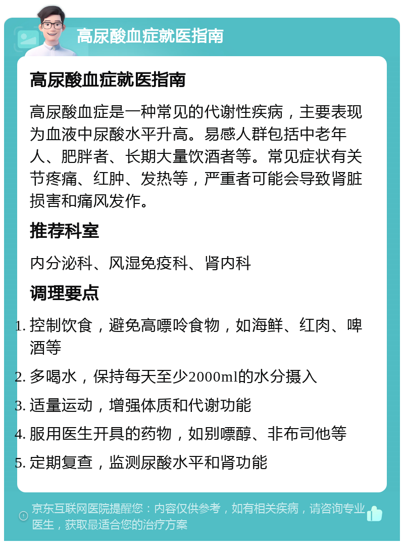 高尿酸血症就医指南 高尿酸血症就医指南 高尿酸血症是一种常见的代谢性疾病，主要表现为血液中尿酸水平升高。易感人群包括中老年人、肥胖者、长期大量饮酒者等。常见症状有关节疼痛、红肿、发热等，严重者可能会导致肾脏损害和痛风发作。 推荐科室 内分泌科、风湿免疫科、肾内科 调理要点 控制饮食，避免高嘌呤食物，如海鲜、红肉、啤酒等 多喝水，保持每天至少2000ml的水分摄入 适量运动，增强体质和代谢功能 服用医生开具的药物，如别嘌醇、非布司他等 定期复查，监测尿酸水平和肾功能