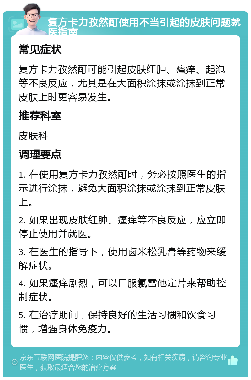 复方卡力孜然酊使用不当引起的皮肤问题就医指南 常见症状 复方卡力孜然酊可能引起皮肤红肿、瘙痒、起泡等不良反应，尤其是在大面积涂抹或涂抹到正常皮肤上时更容易发生。 推荐科室 皮肤科 调理要点 1. 在使用复方卡力孜然酊时，务必按照医生的指示进行涂抹，避免大面积涂抹或涂抹到正常皮肤上。 2. 如果出现皮肤红肿、瘙痒等不良反应，应立即停止使用并就医。 3. 在医生的指导下，使用卤米松乳膏等药物来缓解症状。 4. 如果瘙痒剧烈，可以口服氯雷他定片来帮助控制症状。 5. 在治疗期间，保持良好的生活习惯和饮食习惯，增强身体免疫力。