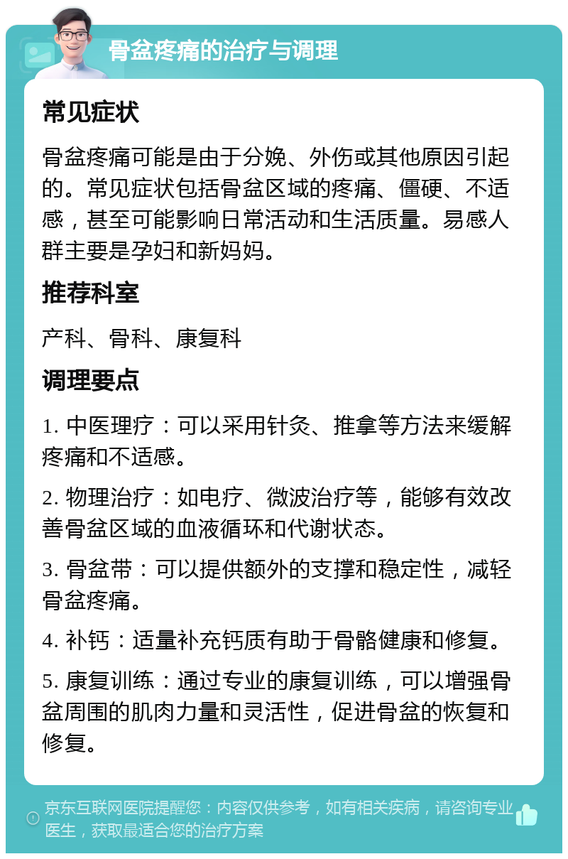 骨盆疼痛的治疗与调理 常见症状 骨盆疼痛可能是由于分娩、外伤或其他原因引起的。常见症状包括骨盆区域的疼痛、僵硬、不适感，甚至可能影响日常活动和生活质量。易感人群主要是孕妇和新妈妈。 推荐科室 产科、骨科、康复科 调理要点 1. 中医理疗：可以采用针灸、推拿等方法来缓解疼痛和不适感。 2. 物理治疗：如电疗、微波治疗等，能够有效改善骨盆区域的血液循环和代谢状态。 3. 骨盆带：可以提供额外的支撑和稳定性，减轻骨盆疼痛。 4. 补钙：适量补充钙质有助于骨骼健康和修复。 5. 康复训练：通过专业的康复训练，可以增强骨盆周围的肌肉力量和灵活性，促进骨盆的恢复和修复。