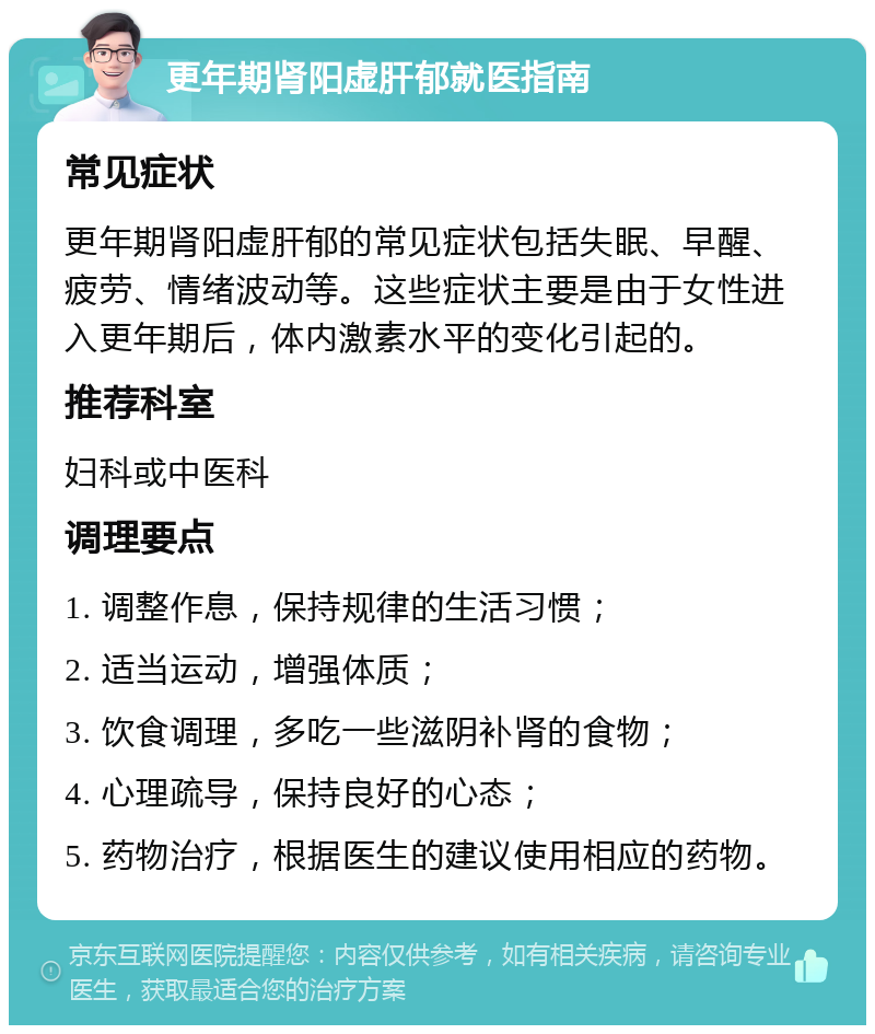 更年期肾阳虚肝郁就医指南 常见症状 更年期肾阳虚肝郁的常见症状包括失眠、早醒、疲劳、情绪波动等。这些症状主要是由于女性进入更年期后，体内激素水平的变化引起的。 推荐科室 妇科或中医科 调理要点 1. 调整作息，保持规律的生活习惯； 2. 适当运动，增强体质； 3. 饮食调理，多吃一些滋阴补肾的食物； 4. 心理疏导，保持良好的心态； 5. 药物治疗，根据医生的建议使用相应的药物。