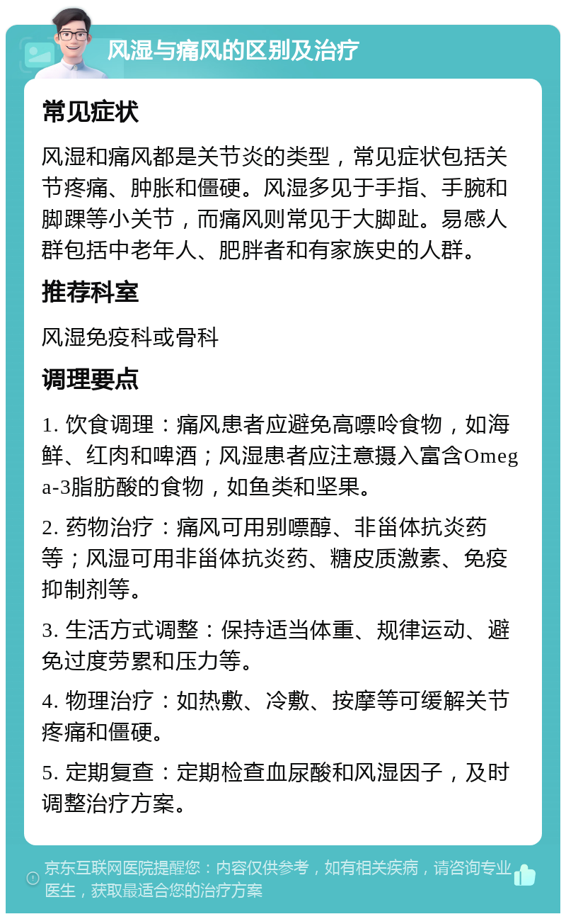 风湿与痛风的区别及治疗 常见症状 风湿和痛风都是关节炎的类型，常见症状包括关节疼痛、肿胀和僵硬。风湿多见于手指、手腕和脚踝等小关节，而痛风则常见于大脚趾。易感人群包括中老年人、肥胖者和有家族史的人群。 推荐科室 风湿免疫科或骨科 调理要点 1. 饮食调理：痛风患者应避免高嘌呤食物，如海鲜、红肉和啤酒；风湿患者应注意摄入富含Omega-3脂肪酸的食物，如鱼类和坚果。 2. 药物治疗：痛风可用别嘌醇、非甾体抗炎药等；风湿可用非甾体抗炎药、糖皮质激素、免疫抑制剂等。 3. 生活方式调整：保持适当体重、规律运动、避免过度劳累和压力等。 4. 物理治疗：如热敷、冷敷、按摩等可缓解关节疼痛和僵硬。 5. 定期复查：定期检查血尿酸和风湿因子，及时调整治疗方案。