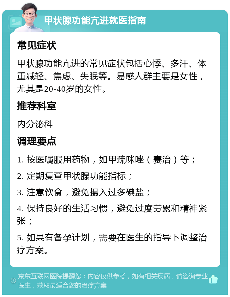 甲状腺功能亢进就医指南 常见症状 甲状腺功能亢进的常见症状包括心悸、多汗、体重减轻、焦虑、失眠等。易感人群主要是女性，尤其是20-40岁的女性。 推荐科室 内分泌科 调理要点 1. 按医嘱服用药物，如甲巯咪唑（赛治）等； 2. 定期复查甲状腺功能指标； 3. 注意饮食，避免摄入过多碘盐； 4. 保持良好的生活习惯，避免过度劳累和精神紧张； 5. 如果有备孕计划，需要在医生的指导下调整治疗方案。