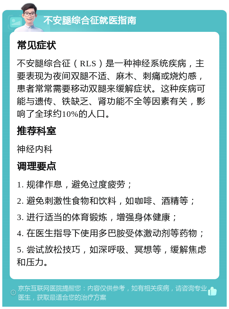 不安腿综合征就医指南 常见症状 不安腿综合征（RLS）是一种神经系统疾病，主要表现为夜间双腿不适、麻木、刺痛或烧灼感，患者常常需要移动双腿来缓解症状。这种疾病可能与遗传、铁缺乏、肾功能不全等因素有关，影响了全球约10%的人口。 推荐科室 神经内科 调理要点 1. 规律作息，避免过度疲劳； 2. 避免刺激性食物和饮料，如咖啡、酒精等； 3. 进行适当的体育锻炼，增强身体健康； 4. 在医生指导下使用多巴胺受体激动剂等药物； 5. 尝试放松技巧，如深呼吸、冥想等，缓解焦虑和压力。