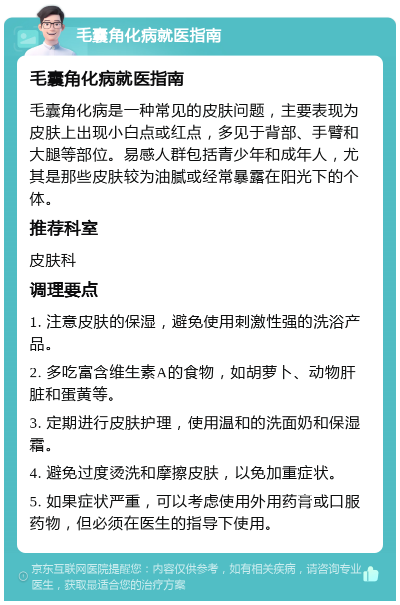 毛囊角化病就医指南 毛囊角化病就医指南 毛囊角化病是一种常见的皮肤问题，主要表现为皮肤上出现小白点或红点，多见于背部、手臂和大腿等部位。易感人群包括青少年和成年人，尤其是那些皮肤较为油腻或经常暴露在阳光下的个体。 推荐科室 皮肤科 调理要点 1. 注意皮肤的保湿，避免使用刺激性强的洗浴产品。 2. 多吃富含维生素A的食物，如胡萝卜、动物肝脏和蛋黄等。 3. 定期进行皮肤护理，使用温和的洗面奶和保湿霜。 4. 避免过度烫洗和摩擦皮肤，以免加重症状。 5. 如果症状严重，可以考虑使用外用药膏或口服药物，但必须在医生的指导下使用。