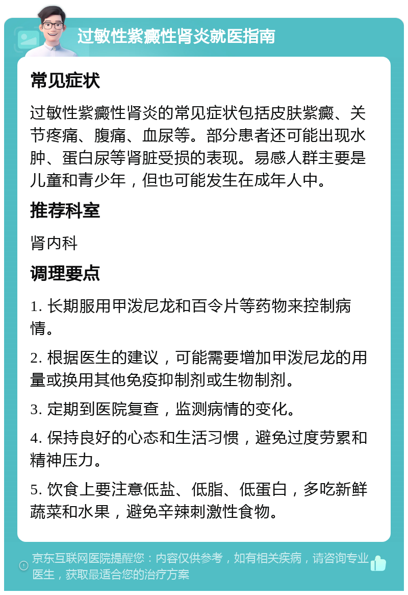 过敏性紫癜性肾炎就医指南 常见症状 过敏性紫癜性肾炎的常见症状包括皮肤紫癜、关节疼痛、腹痛、血尿等。部分患者还可能出现水肿、蛋白尿等肾脏受损的表现。易感人群主要是儿童和青少年，但也可能发生在成年人中。 推荐科室 肾内科 调理要点 1. 长期服用甲泼尼龙和百令片等药物来控制病情。 2. 根据医生的建议，可能需要增加甲泼尼龙的用量或换用其他免疫抑制剂或生物制剂。 3. 定期到医院复查，监测病情的变化。 4. 保持良好的心态和生活习惯，避免过度劳累和精神压力。 5. 饮食上要注意低盐、低脂、低蛋白，多吃新鲜蔬菜和水果，避免辛辣刺激性食物。