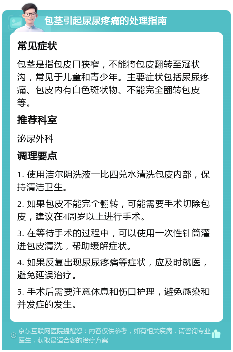 包茎引起尿尿疼痛的处理指南 常见症状 包茎是指包皮口狭窄，不能将包皮翻转至冠状沟，常见于儿童和青少年。主要症状包括尿尿疼痛、包皮内有白色斑状物、不能完全翻转包皮等。 推荐科室 泌尿外科 调理要点 1. 使用洁尔阴洗液一比四兑水清洗包皮内部，保持清洁卫生。 2. 如果包皮不能完全翻转，可能需要手术切除包皮，建议在4周岁以上进行手术。 3. 在等待手术的过程中，可以使用一次性针筒灌进包皮清洗，帮助缓解症状。 4. 如果反复出现尿尿疼痛等症状，应及时就医，避免延误治疗。 5. 手术后需要注意休息和伤口护理，避免感染和并发症的发生。