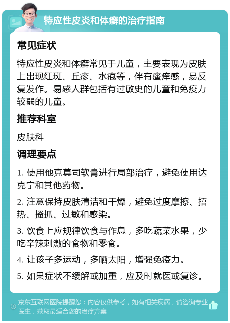 特应性皮炎和体癣的治疗指南 常见症状 特应性皮炎和体癣常见于儿童，主要表现为皮肤上出现红斑、丘疹、水疱等，伴有瘙痒感，易反复发作。易感人群包括有过敏史的儿童和免疫力较弱的儿童。 推荐科室 皮肤科 调理要点 1. 使用他克莫司软膏进行局部治疗，避免使用达克宁和其他药物。 2. 注意保持皮肤清洁和干燥，避免过度摩擦、捂热、搔抓、过敏和感染。 3. 饮食上应规律饮食与作息，多吃蔬菜水果，少吃辛辣刺激的食物和零食。 4. 让孩子多运动，多晒太阳，增强免疫力。 5. 如果症状不缓解或加重，应及时就医或复诊。