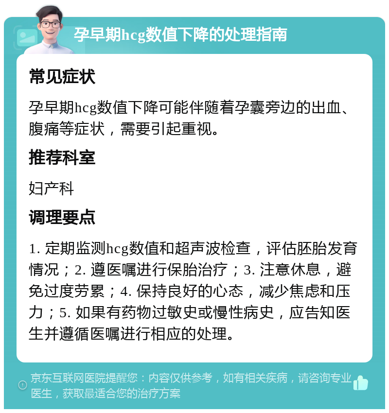 孕早期hcg数值下降的处理指南 常见症状 孕早期hcg数值下降可能伴随着孕囊旁边的出血、腹痛等症状，需要引起重视。 推荐科室 妇产科 调理要点 1. 定期监测hcg数值和超声波检查，评估胚胎发育情况；2. 遵医嘱进行保胎治疗；3. 注意休息，避免过度劳累；4. 保持良好的心态，减少焦虑和压力；5. 如果有药物过敏史或慢性病史，应告知医生并遵循医嘱进行相应的处理。