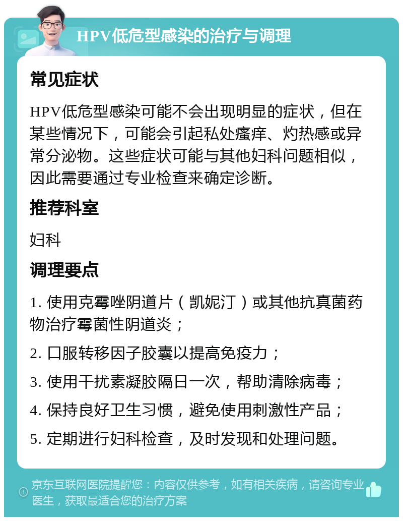 HPV低危型感染的治疗与调理 常见症状 HPV低危型感染可能不会出现明显的症状，但在某些情况下，可能会引起私处瘙痒、灼热感或异常分泌物。这些症状可能与其他妇科问题相似，因此需要通过专业检查来确定诊断。 推荐科室 妇科 调理要点 1. 使用克霉唑阴道片（凯妮汀）或其他抗真菌药物治疗霉菌性阴道炎； 2. 口服转移因子胶囊以提高免疫力； 3. 使用干扰素凝胶隔日一次，帮助清除病毒； 4. 保持良好卫生习惯，避免使用刺激性产品； 5. 定期进行妇科检查，及时发现和处理问题。