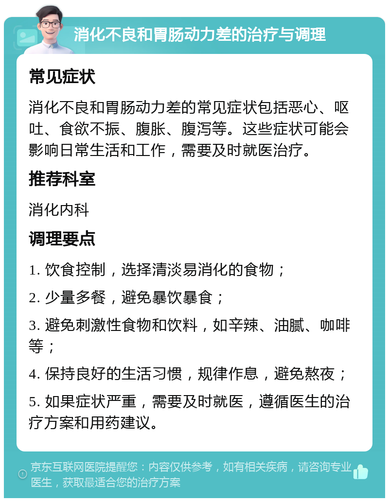 消化不良和胃肠动力差的治疗与调理 常见症状 消化不良和胃肠动力差的常见症状包括恶心、呕吐、食欲不振、腹胀、腹泻等。这些症状可能会影响日常生活和工作，需要及时就医治疗。 推荐科室 消化内科 调理要点 1. 饮食控制，选择清淡易消化的食物； 2. 少量多餐，避免暴饮暴食； 3. 避免刺激性食物和饮料，如辛辣、油腻、咖啡等； 4. 保持良好的生活习惯，规律作息，避免熬夜； 5. 如果症状严重，需要及时就医，遵循医生的治疗方案和用药建议。