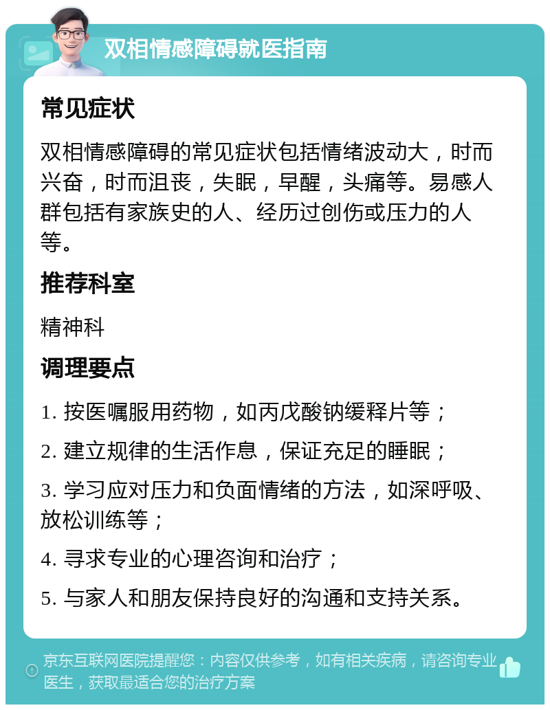 双相情感障碍就医指南 常见症状 双相情感障碍的常见症状包括情绪波动大，时而兴奋，时而沮丧，失眠，早醒，头痛等。易感人群包括有家族史的人、经历过创伤或压力的人等。 推荐科室 精神科 调理要点 1. 按医嘱服用药物，如丙戊酸钠缓释片等； 2. 建立规律的生活作息，保证充足的睡眠； 3. 学习应对压力和负面情绪的方法，如深呼吸、放松训练等； 4. 寻求专业的心理咨询和治疗； 5. 与家人和朋友保持良好的沟通和支持关系。