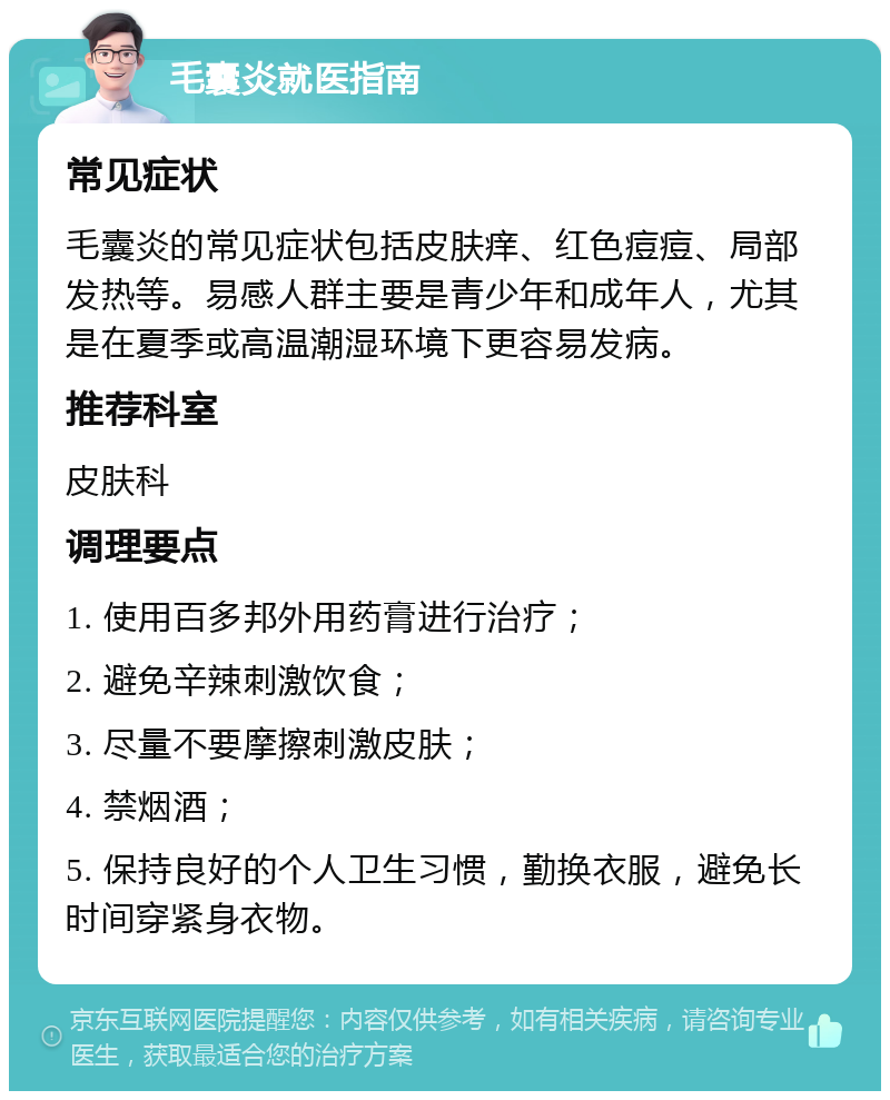 毛囊炎就医指南 常见症状 毛囊炎的常见症状包括皮肤痒、红色痘痘、局部发热等。易感人群主要是青少年和成年人，尤其是在夏季或高温潮湿环境下更容易发病。 推荐科室 皮肤科 调理要点 1. 使用百多邦外用药膏进行治疗； 2. 避免辛辣刺激饮食； 3. 尽量不要摩擦刺激皮肤； 4. 禁烟酒； 5. 保持良好的个人卫生习惯，勤换衣服，避免长时间穿紧身衣物。