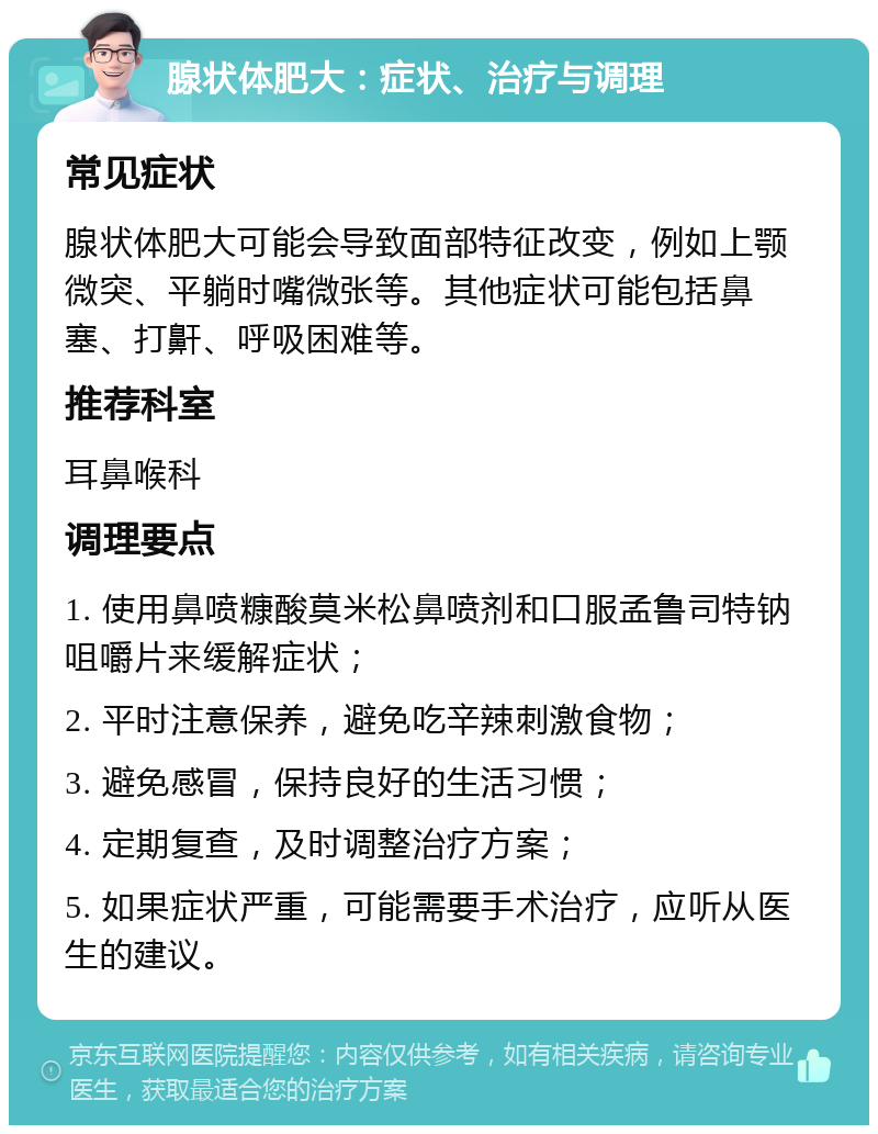 腺状体肥大：症状、治疗与调理 常见症状 腺状体肥大可能会导致面部特征改变，例如上颚微突、平躺时嘴微张等。其他症状可能包括鼻塞、打鼾、呼吸困难等。 推荐科室 耳鼻喉科 调理要点 1. 使用鼻喷糠酸莫米松鼻喷剂和口服孟鲁司特钠咀嚼片来缓解症状； 2. 平时注意保养，避免吃辛辣刺激食物； 3. 避免感冒，保持良好的生活习惯； 4. 定期复查，及时调整治疗方案； 5. 如果症状严重，可能需要手术治疗，应听从医生的建议。