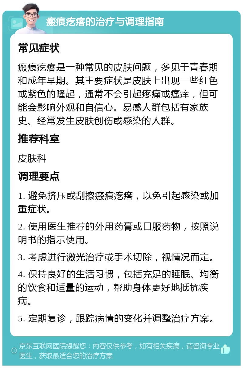 瘢痕疙瘩的治疗与调理指南 常见症状 瘢痕疙瘩是一种常见的皮肤问题，多见于青春期和成年早期。其主要症状是皮肤上出现一些红色或紫色的隆起，通常不会引起疼痛或瘙痒，但可能会影响外观和自信心。易感人群包括有家族史、经常发生皮肤创伤或感染的人群。 推荐科室 皮肤科 调理要点 1. 避免挤压或刮擦瘢痕疙瘩，以免引起感染或加重症状。 2. 使用医生推荐的外用药膏或口服药物，按照说明书的指示使用。 3. 考虑进行激光治疗或手术切除，视情况而定。 4. 保持良好的生活习惯，包括充足的睡眠、均衡的饮食和适量的运动，帮助身体更好地抵抗疾病。 5. 定期复诊，跟踪病情的变化并调整治疗方案。