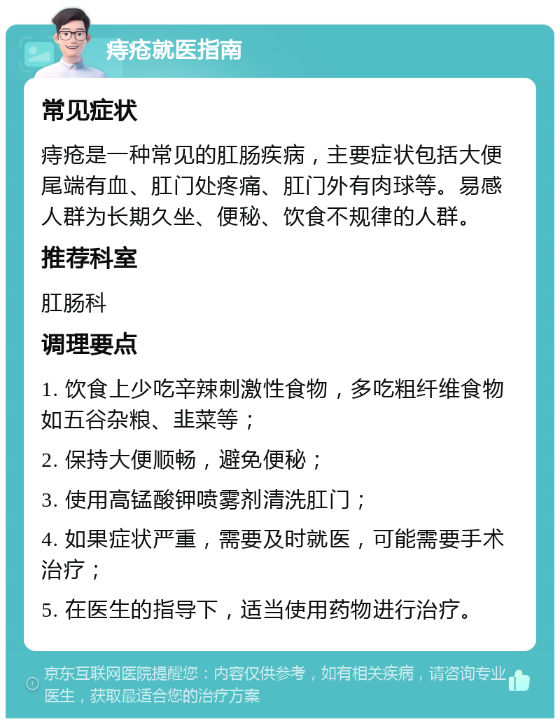 痔疮就医指南 常见症状 痔疮是一种常见的肛肠疾病，主要症状包括大便尾端有血、肛门处疼痛、肛门外有肉球等。易感人群为长期久坐、便秘、饮食不规律的人群。 推荐科室 肛肠科 调理要点 1. 饮食上少吃辛辣刺激性食物，多吃粗纤维食物如五谷杂粮、韭菜等； 2. 保持大便顺畅，避免便秘； 3. 使用高锰酸钾喷雾剂清洗肛门； 4. 如果症状严重，需要及时就医，可能需要手术治疗； 5. 在医生的指导下，适当使用药物进行治疗。