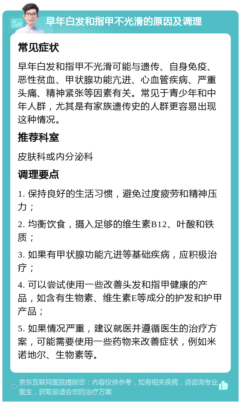 早年白发和指甲不光滑的原因及调理 常见症状 早年白发和指甲不光滑可能与遗传、自身免疫、恶性贫血、甲状腺功能亢进、心血管疾病、严重头痛、精神紧张等因素有关。常见于青少年和中年人群，尤其是有家族遗传史的人群更容易出现这种情况。 推荐科室 皮肤科或内分泌科 调理要点 1. 保持良好的生活习惯，避免过度疲劳和精神压力； 2. 均衡饮食，摄入足够的维生素B12、叶酸和铁质； 3. 如果有甲状腺功能亢进等基础疾病，应积极治疗； 4. 可以尝试使用一些改善头发和指甲健康的产品，如含有生物素、维生素E等成分的护发和护甲产品； 5. 如果情况严重，建议就医并遵循医生的治疗方案，可能需要使用一些药物来改善症状，例如米诺地尔、生物素等。