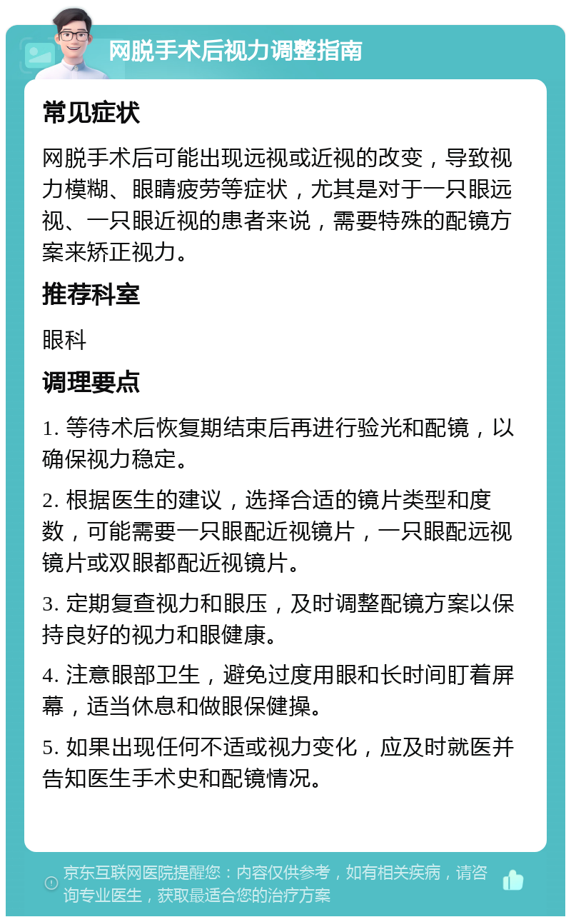 网脱手术后视力调整指南 常见症状 网脱手术后可能出现远视或近视的改变，导致视力模糊、眼睛疲劳等症状，尤其是对于一只眼远视、一只眼近视的患者来说，需要特殊的配镜方案来矫正视力。 推荐科室 眼科 调理要点 1. 等待术后恢复期结束后再进行验光和配镜，以确保视力稳定。 2. 根据医生的建议，选择合适的镜片类型和度数，可能需要一只眼配近视镜片，一只眼配远视镜片或双眼都配近视镜片。 3. 定期复查视力和眼压，及时调整配镜方案以保持良好的视力和眼健康。 4. 注意眼部卫生，避免过度用眼和长时间盯着屏幕，适当休息和做眼保健操。 5. 如果出现任何不适或视力变化，应及时就医并告知医生手术史和配镜情况。