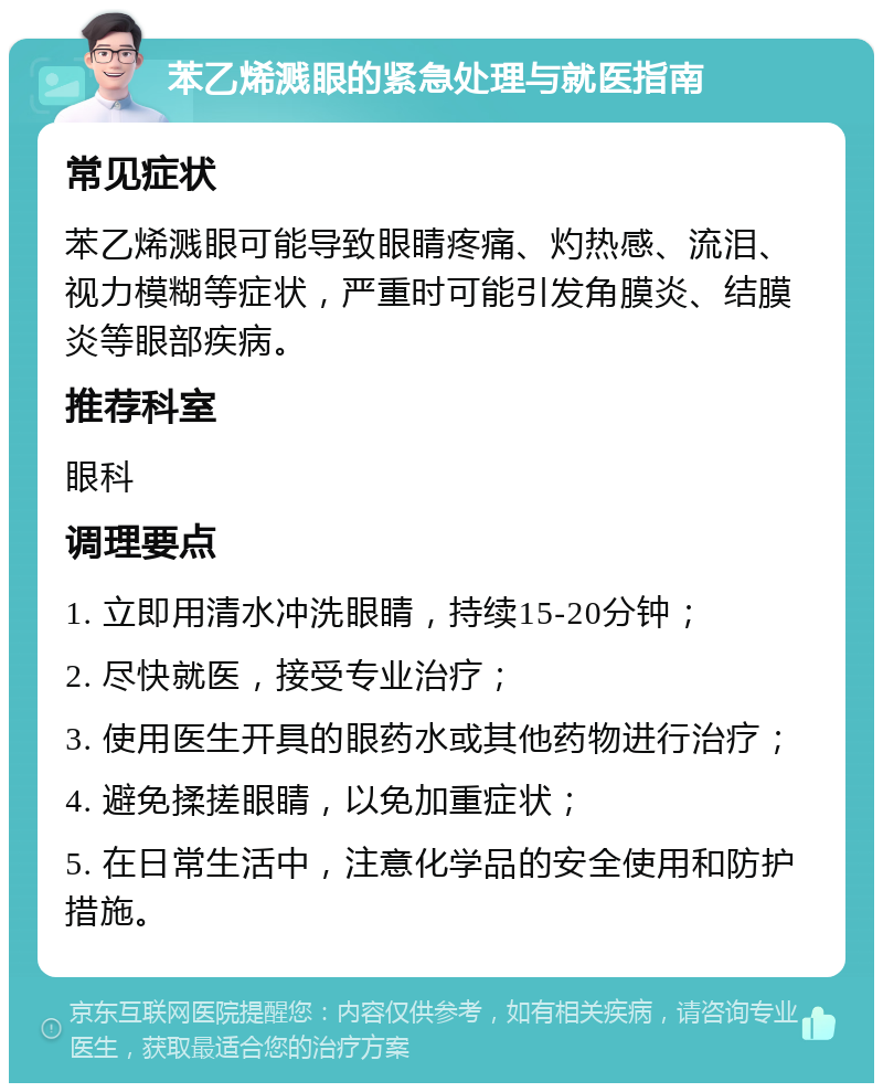 苯乙烯溅眼的紧急处理与就医指南 常见症状 苯乙烯溅眼可能导致眼睛疼痛、灼热感、流泪、视力模糊等症状，严重时可能引发角膜炎、结膜炎等眼部疾病。 推荐科室 眼科 调理要点 1. 立即用清水冲洗眼睛，持续15-20分钟； 2. 尽快就医，接受专业治疗； 3. 使用医生开具的眼药水或其他药物进行治疗； 4. 避免揉搓眼睛，以免加重症状； 5. 在日常生活中，注意化学品的安全使用和防护措施。