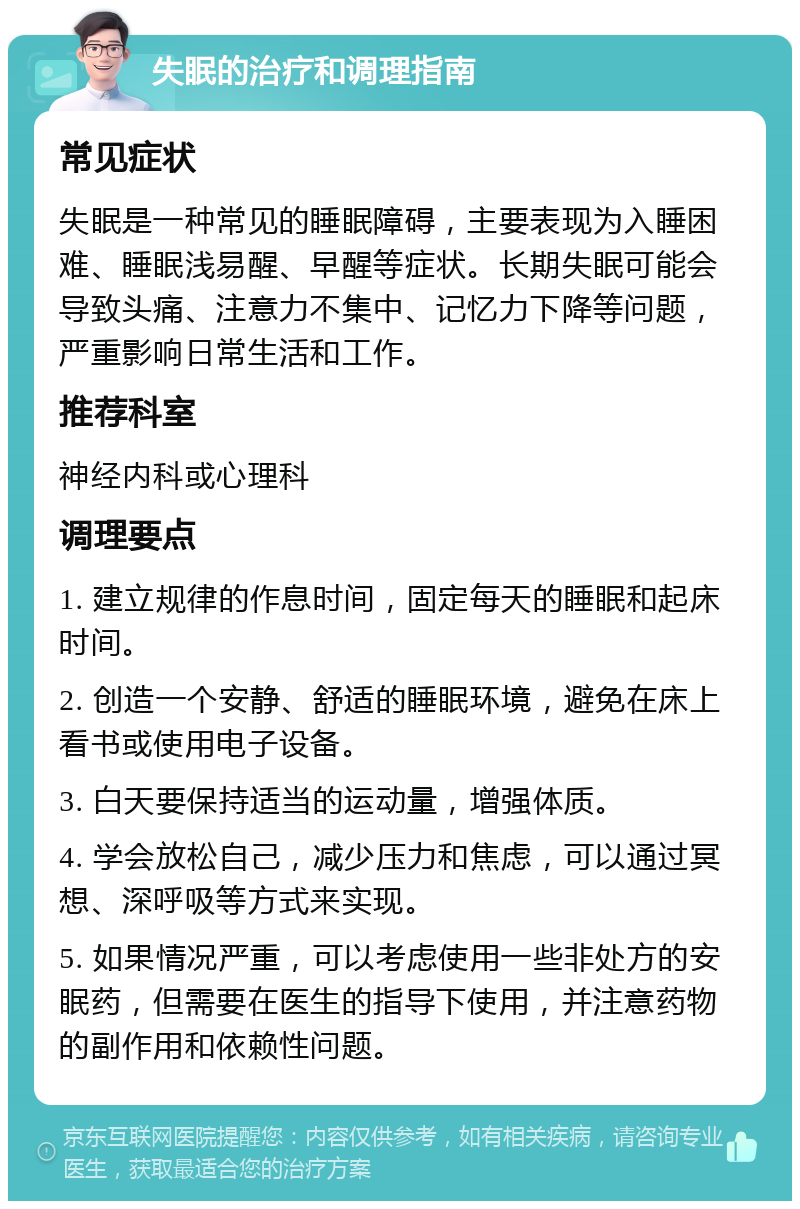 失眠的治疗和调理指南 常见症状 失眠是一种常见的睡眠障碍，主要表现为入睡困难、睡眠浅易醒、早醒等症状。长期失眠可能会导致头痛、注意力不集中、记忆力下降等问题，严重影响日常生活和工作。 推荐科室 神经内科或心理科 调理要点 1. 建立规律的作息时间，固定每天的睡眠和起床时间。 2. 创造一个安静、舒适的睡眠环境，避免在床上看书或使用电子设备。 3. 白天要保持适当的运动量，增强体质。 4. 学会放松自己，减少压力和焦虑，可以通过冥想、深呼吸等方式来实现。 5. 如果情况严重，可以考虑使用一些非处方的安眠药，但需要在医生的指导下使用，并注意药物的副作用和依赖性问题。