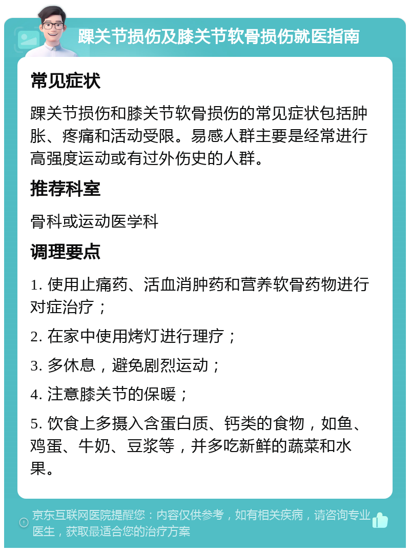 踝关节损伤及膝关节软骨损伤就医指南 常见症状 踝关节损伤和膝关节软骨损伤的常见症状包括肿胀、疼痛和活动受限。易感人群主要是经常进行高强度运动或有过外伤史的人群。 推荐科室 骨科或运动医学科 调理要点 1. 使用止痛药、活血消肿药和营养软骨药物进行对症治疗； 2. 在家中使用烤灯进行理疗； 3. 多休息，避免剧烈运动； 4. 注意膝关节的保暖； 5. 饮食上多摄入含蛋白质、钙类的食物，如鱼、鸡蛋、牛奶、豆浆等，并多吃新鲜的蔬菜和水果。