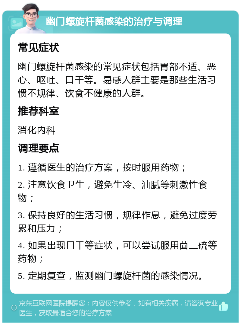 幽门螺旋杆菌感染的治疗与调理 常见症状 幽门螺旋杆菌感染的常见症状包括胃部不适、恶心、呕吐、口干等。易感人群主要是那些生活习惯不规律、饮食不健康的人群。 推荐科室 消化内科 调理要点 1. 遵循医生的治疗方案，按时服用药物； 2. 注意饮食卫生，避免生冷、油腻等刺激性食物； 3. 保持良好的生活习惯，规律作息，避免过度劳累和压力； 4. 如果出现口干等症状，可以尝试服用茴三硫等药物； 5. 定期复查，监测幽门螺旋杆菌的感染情况。