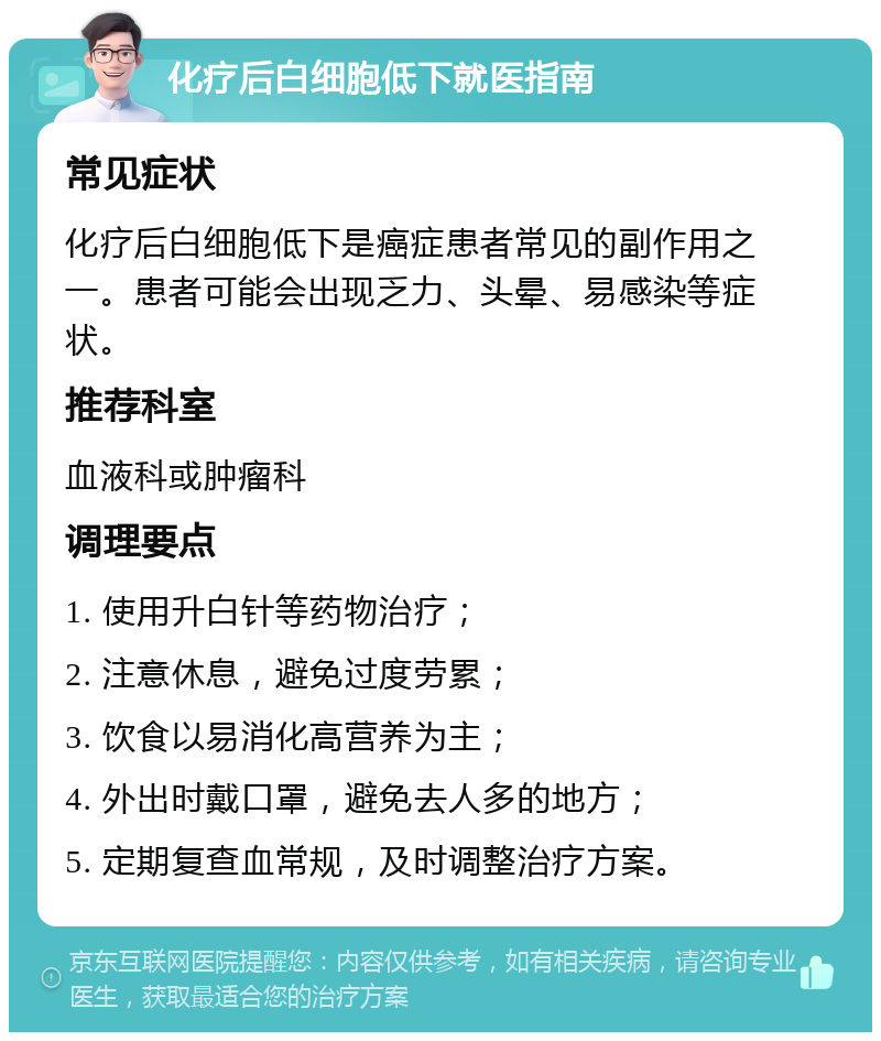 化疗后白细胞低下就医指南 常见症状 化疗后白细胞低下是癌症患者常见的副作用之一。患者可能会出现乏力、头晕、易感染等症状。 推荐科室 血液科或肿瘤科 调理要点 1. 使用升白针等药物治疗； 2. 注意休息，避免过度劳累； 3. 饮食以易消化高营养为主； 4. 外出时戴口罩，避免去人多的地方； 5. 定期复查血常规，及时调整治疗方案。