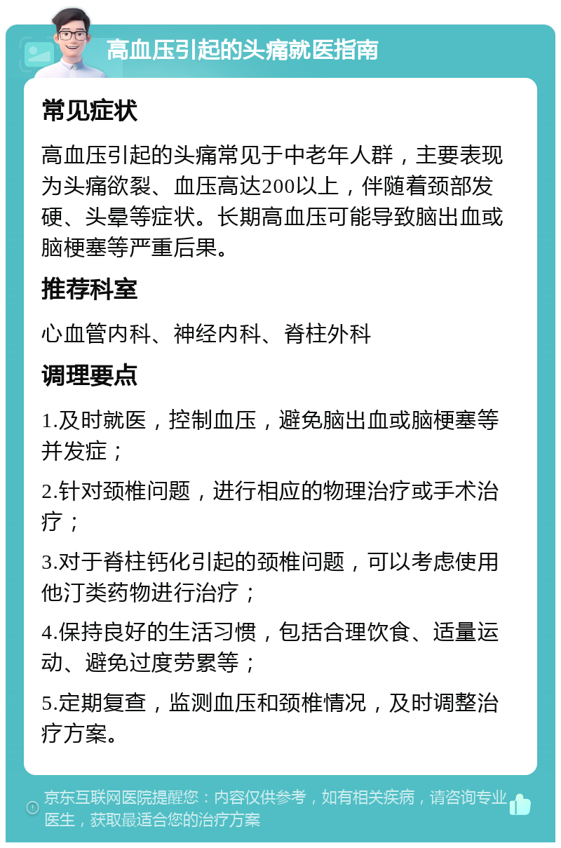 高血压引起的头痛就医指南 常见症状 高血压引起的头痛常见于中老年人群，主要表现为头痛欲裂、血压高达200以上，伴随着颈部发硬、头晕等症状。长期高血压可能导致脑出血或脑梗塞等严重后果。 推荐科室 心血管内科、神经内科、脊柱外科 调理要点 1.及时就医，控制血压，避免脑出血或脑梗塞等并发症； 2.针对颈椎问题，进行相应的物理治疗或手术治疗； 3.对于脊柱钙化引起的颈椎问题，可以考虑使用他汀类药物进行治疗； 4.保持良好的生活习惯，包括合理饮食、适量运动、避免过度劳累等； 5.定期复查，监测血压和颈椎情况，及时调整治疗方案。