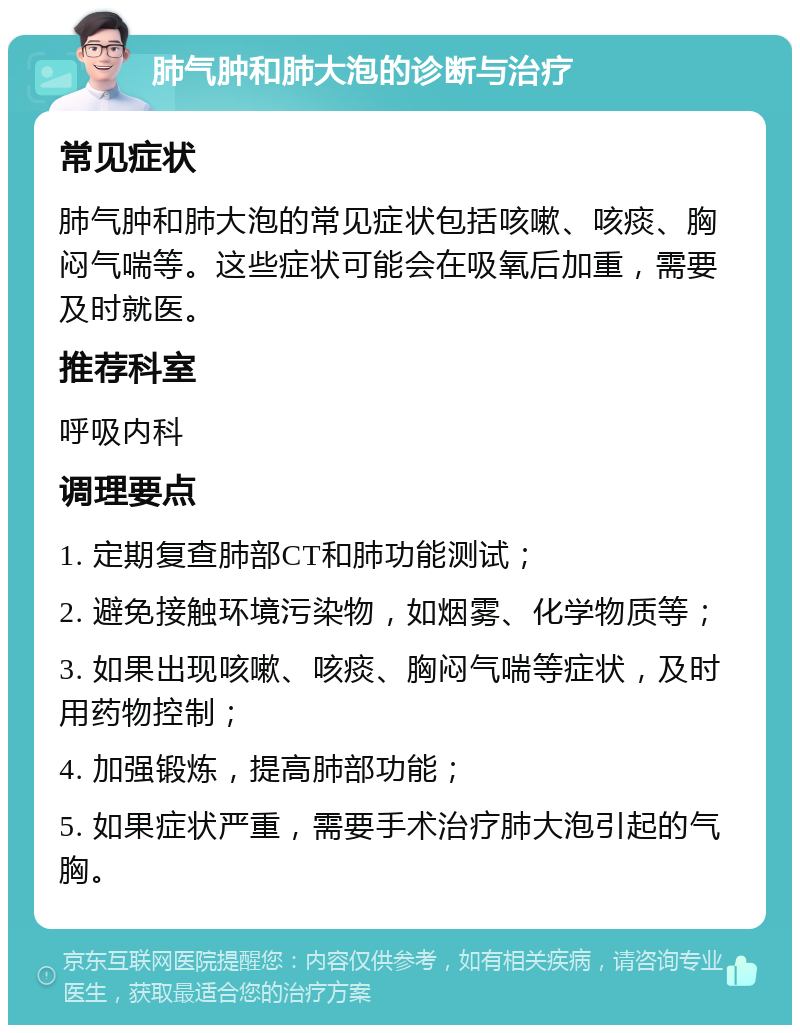 肺气肿和肺大泡的诊断与治疗 常见症状 肺气肿和肺大泡的常见症状包括咳嗽、咳痰、胸闷气喘等。这些症状可能会在吸氧后加重，需要及时就医。 推荐科室 呼吸内科 调理要点 1. 定期复查肺部CT和肺功能测试； 2. 避免接触环境污染物，如烟雾、化学物质等； 3. 如果出现咳嗽、咳痰、胸闷气喘等症状，及时用药物控制； 4. 加强锻炼，提高肺部功能； 5. 如果症状严重，需要手术治疗肺大泡引起的气胸。