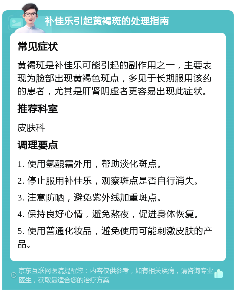 补佳乐引起黄褐斑的处理指南 常见症状 黄褐斑是补佳乐可能引起的副作用之一，主要表现为脸部出现黄褐色斑点，多见于长期服用该药的患者，尤其是肝肾阴虚者更容易出现此症状。 推荐科室 皮肤科 调理要点 1. 使用氢醌霜外用，帮助淡化斑点。 2. 停止服用补佳乐，观察斑点是否自行消失。 3. 注意防晒，避免紫外线加重斑点。 4. 保持良好心情，避免熬夜，促进身体恢复。 5. 使用普通化妆品，避免使用可能刺激皮肤的产品。