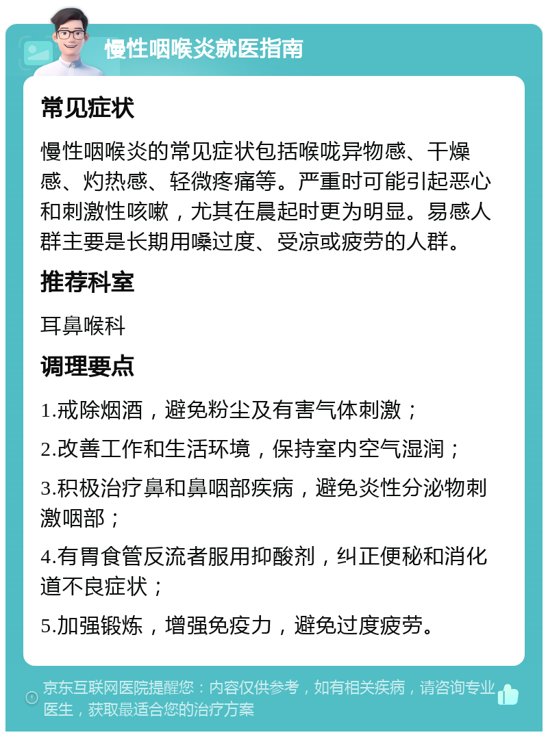 慢性咽喉炎就医指南 常见症状 慢性咽喉炎的常见症状包括喉咙异物感、干燥感、灼热感、轻微疼痛等。严重时可能引起恶心和刺激性咳嗽，尤其在晨起时更为明显。易感人群主要是长期用嗓过度、受凉或疲劳的人群。 推荐科室 耳鼻喉科 调理要点 1.戒除烟酒，避免粉尘及有害气体刺激； 2.改善工作和生活环境，保持室内空气湿润； 3.积极治疗鼻和鼻咽部疾病，避免炎性分泌物刺激咽部； 4.有胃食管反流者服用抑酸剂，纠正便秘和消化道不良症状； 5.加强锻炼，增强免疫力，避免过度疲劳。