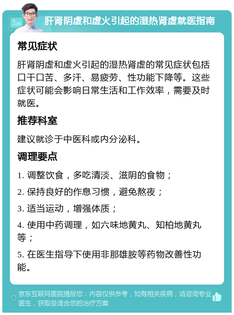 肝肾阴虚和虚火引起的湿热肾虚就医指南 常见症状 肝肾阴虚和虚火引起的湿热肾虚的常见症状包括口干口苦、多汗、易疲劳、性功能下降等。这些症状可能会影响日常生活和工作效率，需要及时就医。 推荐科室 建议就诊于中医科或内分泌科。 调理要点 1. 调整饮食，多吃清淡、滋阴的食物； 2. 保持良好的作息习惯，避免熬夜； 3. 适当运动，增强体质； 4. 使用中药调理，如六味地黄丸、知柏地黄丸等； 5. 在医生指导下使用非那雄胺等药物改善性功能。