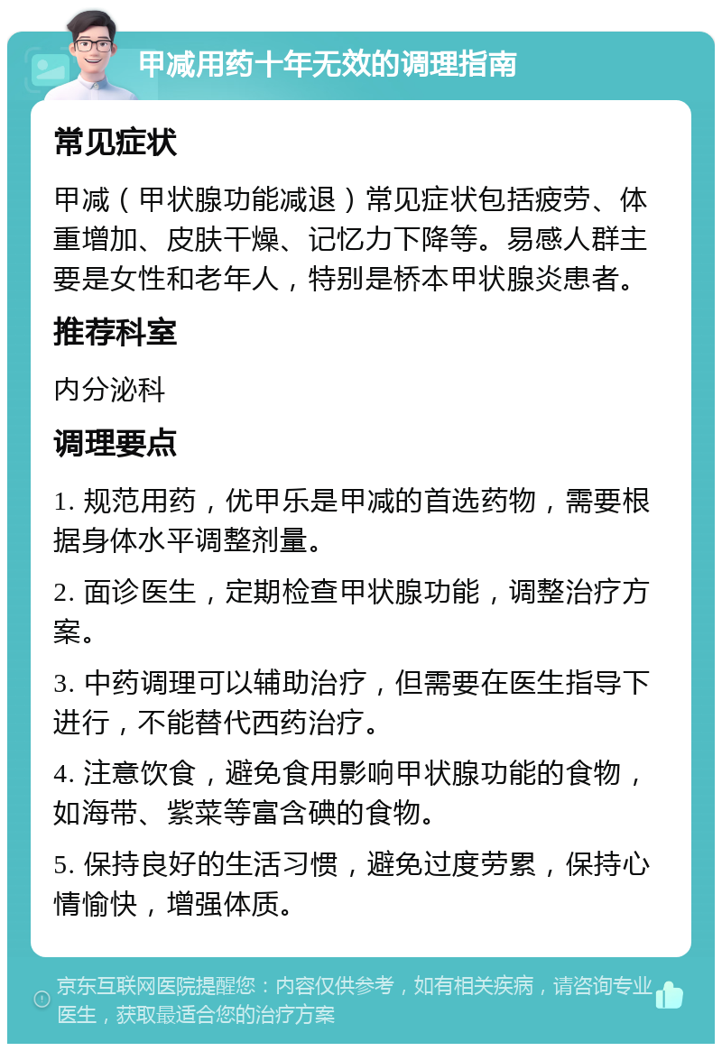 甲减用药十年无效的调理指南 常见症状 甲减（甲状腺功能减退）常见症状包括疲劳、体重增加、皮肤干燥、记忆力下降等。易感人群主要是女性和老年人，特别是桥本甲状腺炎患者。 推荐科室 内分泌科 调理要点 1. 规范用药，优甲乐是甲减的首选药物，需要根据身体水平调整剂量。 2. 面诊医生，定期检查甲状腺功能，调整治疗方案。 3. 中药调理可以辅助治疗，但需要在医生指导下进行，不能替代西药治疗。 4. 注意饮食，避免食用影响甲状腺功能的食物，如海带、紫菜等富含碘的食物。 5. 保持良好的生活习惯，避免过度劳累，保持心情愉快，增强体质。