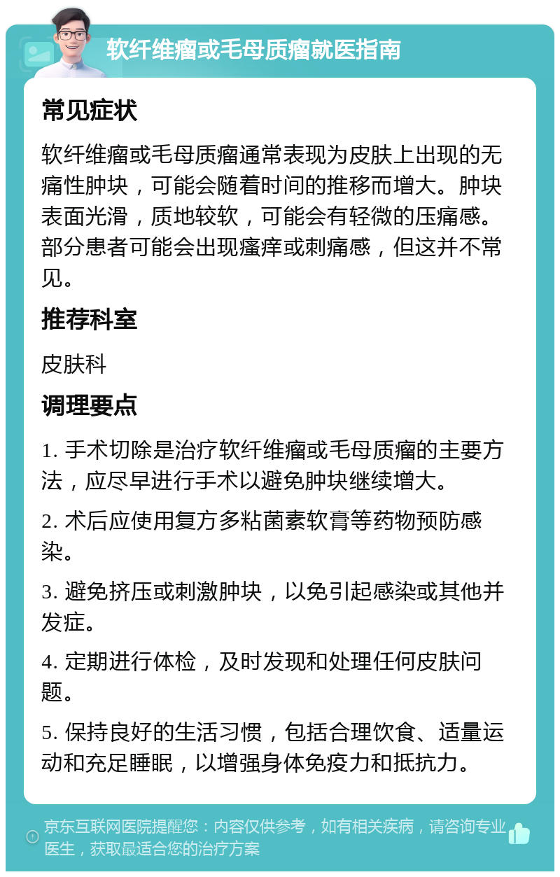 软纤维瘤或毛母质瘤就医指南 常见症状 软纤维瘤或毛母质瘤通常表现为皮肤上出现的无痛性肿块，可能会随着时间的推移而增大。肿块表面光滑，质地较软，可能会有轻微的压痛感。部分患者可能会出现瘙痒或刺痛感，但这并不常见。 推荐科室 皮肤科 调理要点 1. 手术切除是治疗软纤维瘤或毛母质瘤的主要方法，应尽早进行手术以避免肿块继续增大。 2. 术后应使用复方多粘菌素软膏等药物预防感染。 3. 避免挤压或刺激肿块，以免引起感染或其他并发症。 4. 定期进行体检，及时发现和处理任何皮肤问题。 5. 保持良好的生活习惯，包括合理饮食、适量运动和充足睡眠，以增强身体免疫力和抵抗力。