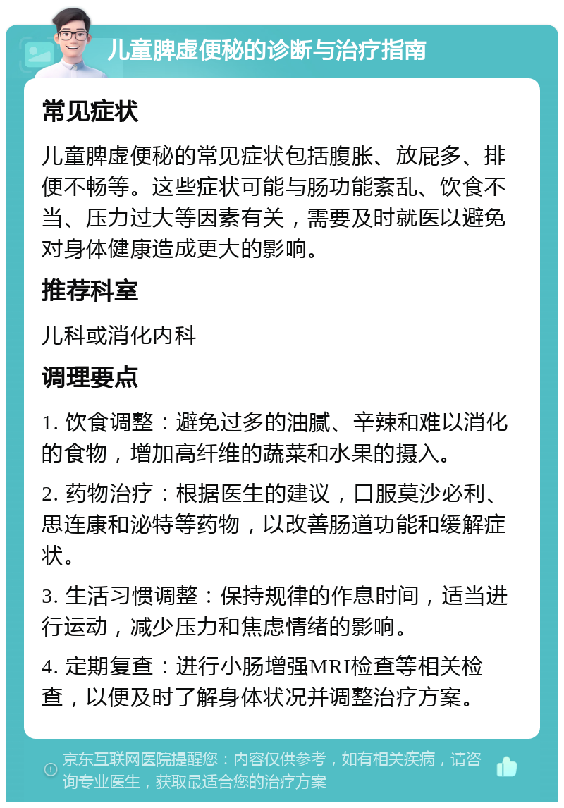 儿童脾虚便秘的诊断与治疗指南 常见症状 儿童脾虚便秘的常见症状包括腹胀、放屁多、排便不畅等。这些症状可能与肠功能紊乱、饮食不当、压力过大等因素有关，需要及时就医以避免对身体健康造成更大的影响。 推荐科室 儿科或消化内科 调理要点 1. 饮食调整：避免过多的油腻、辛辣和难以消化的食物，增加高纤维的蔬菜和水果的摄入。 2. 药物治疗：根据医生的建议，口服莫沙必利、思连康和泌特等药物，以改善肠道功能和缓解症状。 3. 生活习惯调整：保持规律的作息时间，适当进行运动，减少压力和焦虑情绪的影响。 4. 定期复查：进行小肠增强MRI检查等相关检查，以便及时了解身体状况并调整治疗方案。