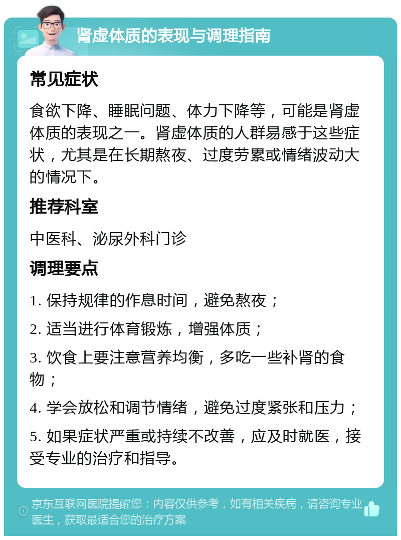 肾虚体质的表现与调理指南 常见症状 食欲下降、睡眠问题、体力下降等，可能是肾虚体质的表现之一。肾虚体质的人群易感于这些症状，尤其是在长期熬夜、过度劳累或情绪波动大的情况下。 推荐科室 中医科、泌尿外科门诊 调理要点 1. 保持规律的作息时间，避免熬夜； 2. 适当进行体育锻炼，增强体质； 3. 饮食上要注意营养均衡，多吃一些补肾的食物； 4. 学会放松和调节情绪，避免过度紧张和压力； 5. 如果症状严重或持续不改善，应及时就医，接受专业的治疗和指导。