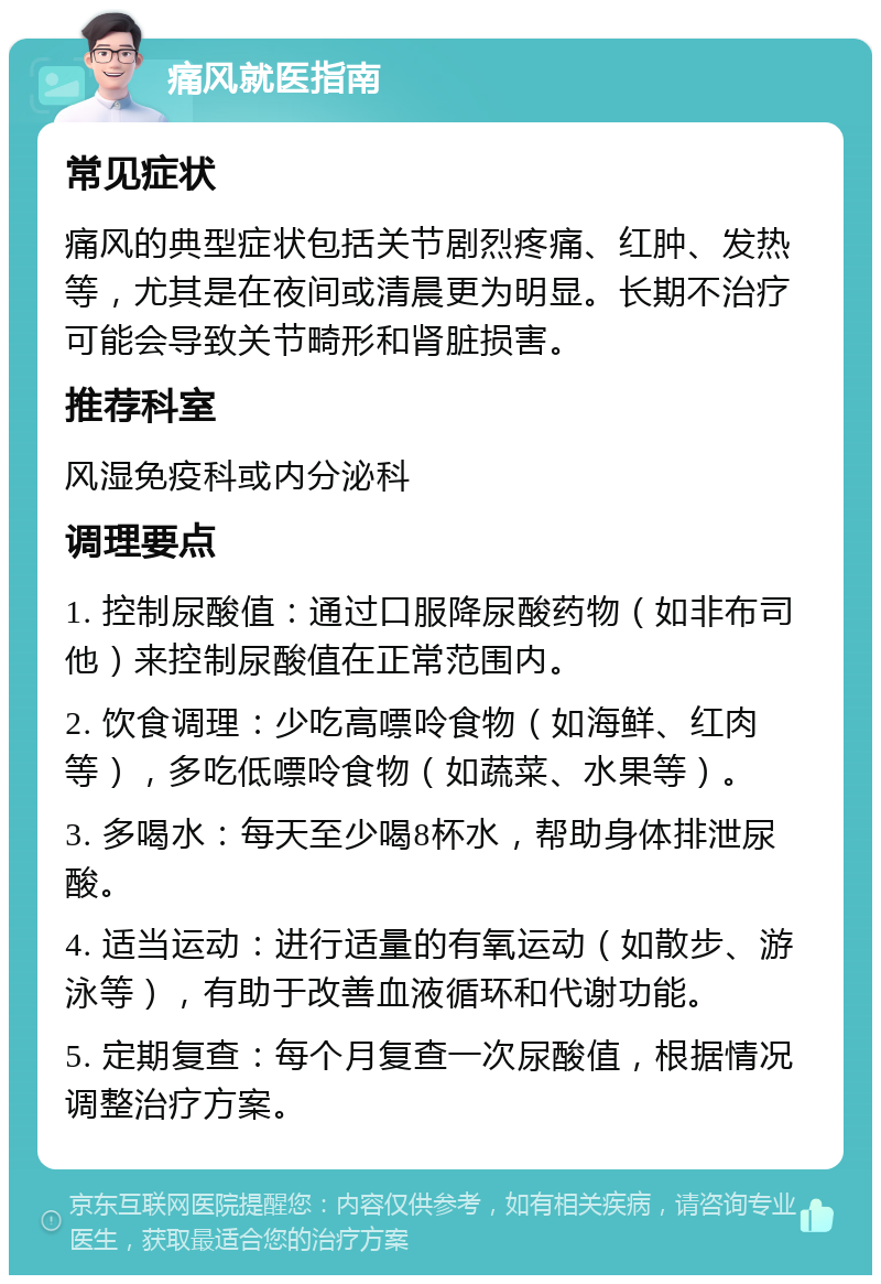 痛风就医指南 常见症状 痛风的典型症状包括关节剧烈疼痛、红肿、发热等，尤其是在夜间或清晨更为明显。长期不治疗可能会导致关节畸形和肾脏损害。 推荐科室 风湿免疫科或内分泌科 调理要点 1. 控制尿酸值：通过口服降尿酸药物（如非布司他）来控制尿酸值在正常范围内。 2. 饮食调理：少吃高嘌呤食物（如海鲜、红肉等），多吃低嘌呤食物（如蔬菜、水果等）。 3. 多喝水：每天至少喝8杯水，帮助身体排泄尿酸。 4. 适当运动：进行适量的有氧运动（如散步、游泳等），有助于改善血液循环和代谢功能。 5. 定期复查：每个月复查一次尿酸值，根据情况调整治疗方案。