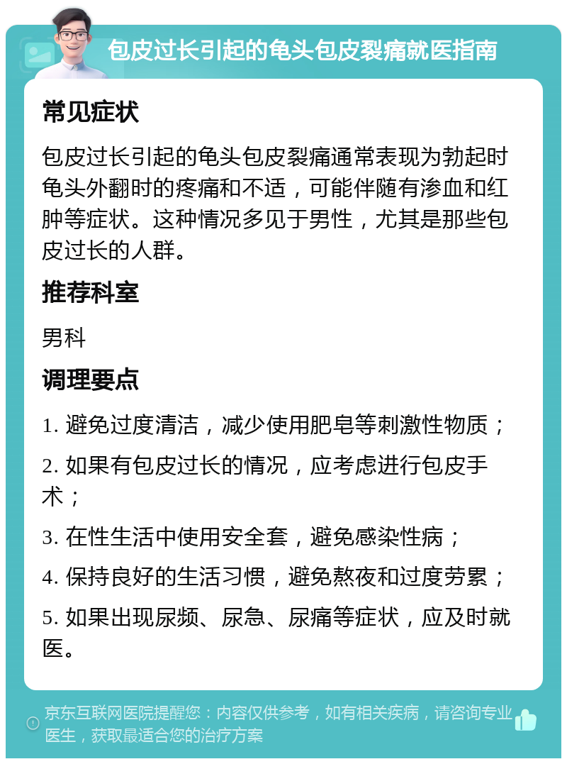 包皮过长引起的龟头包皮裂痛就医指南 常见症状 包皮过长引起的龟头包皮裂痛通常表现为勃起时龟头外翻时的疼痛和不适，可能伴随有渗血和红肿等症状。这种情况多见于男性，尤其是那些包皮过长的人群。 推荐科室 男科 调理要点 1. 避免过度清洁，减少使用肥皂等刺激性物质； 2. 如果有包皮过长的情况，应考虑进行包皮手术； 3. 在性生活中使用安全套，避免感染性病； 4. 保持良好的生活习惯，避免熬夜和过度劳累； 5. 如果出现尿频、尿急、尿痛等症状，应及时就医。