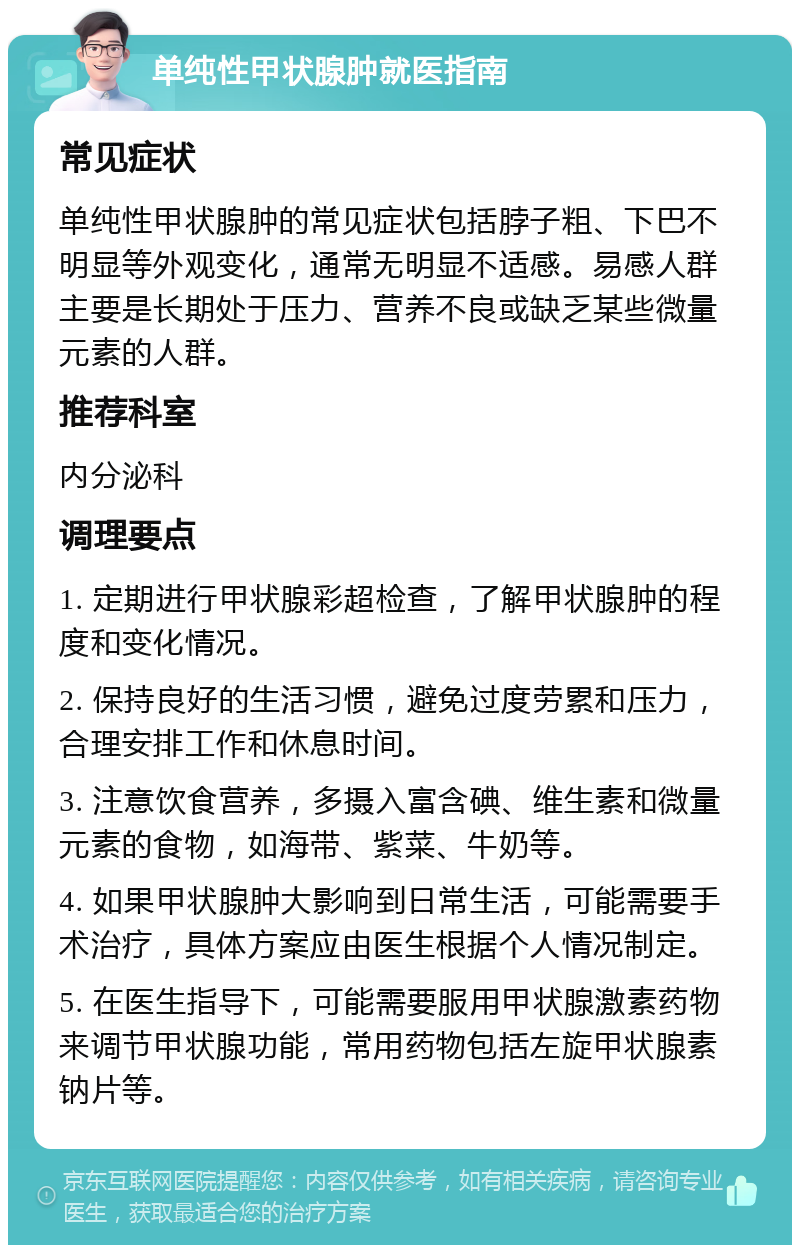 单纯性甲状腺肿就医指南 常见症状 单纯性甲状腺肿的常见症状包括脖子粗、下巴不明显等外观变化，通常无明显不适感。易感人群主要是长期处于压力、营养不良或缺乏某些微量元素的人群。 推荐科室 内分泌科 调理要点 1. 定期进行甲状腺彩超检查，了解甲状腺肿的程度和变化情况。 2. 保持良好的生活习惯，避免过度劳累和压力，合理安排工作和休息时间。 3. 注意饮食营养，多摄入富含碘、维生素和微量元素的食物，如海带、紫菜、牛奶等。 4. 如果甲状腺肿大影响到日常生活，可能需要手术治疗，具体方案应由医生根据个人情况制定。 5. 在医生指导下，可能需要服用甲状腺激素药物来调节甲状腺功能，常用药物包括左旋甲状腺素钠片等。