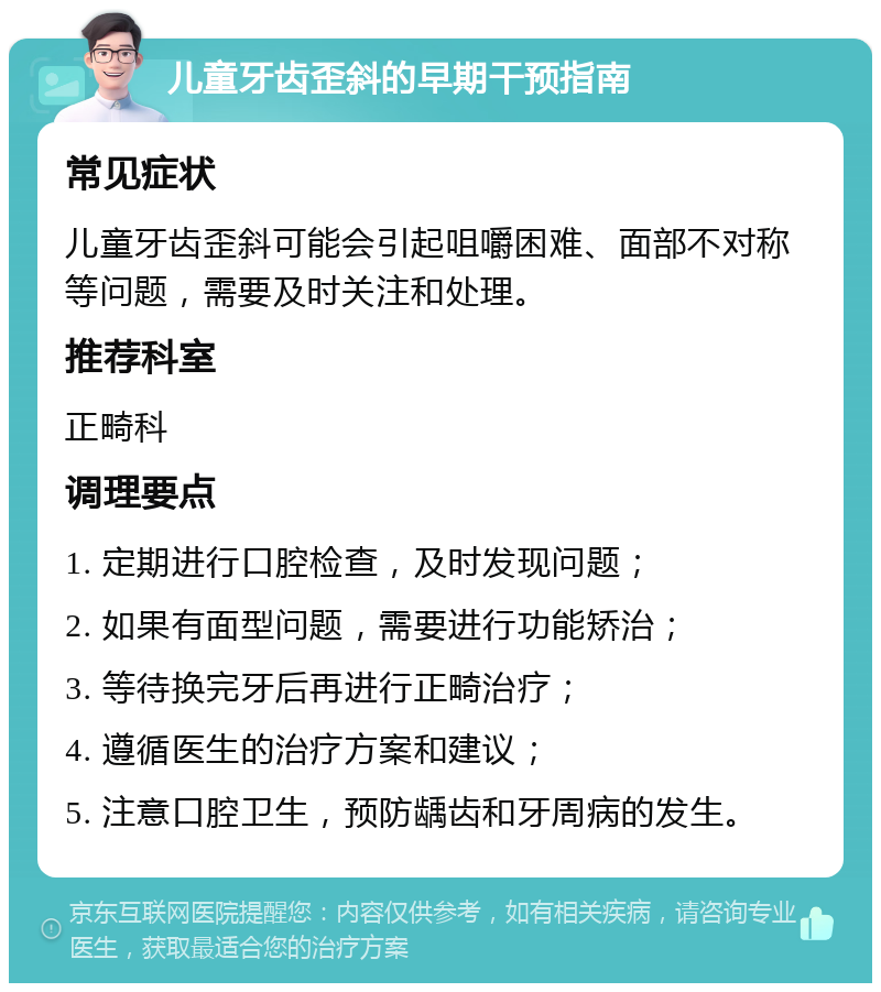 儿童牙齿歪斜的早期干预指南 常见症状 儿童牙齿歪斜可能会引起咀嚼困难、面部不对称等问题，需要及时关注和处理。 推荐科室 正畸科 调理要点 1. 定期进行口腔检查，及时发现问题； 2. 如果有面型问题，需要进行功能矫治； 3. 等待换完牙后再进行正畸治疗； 4. 遵循医生的治疗方案和建议； 5. 注意口腔卫生，预防龋齿和牙周病的发生。