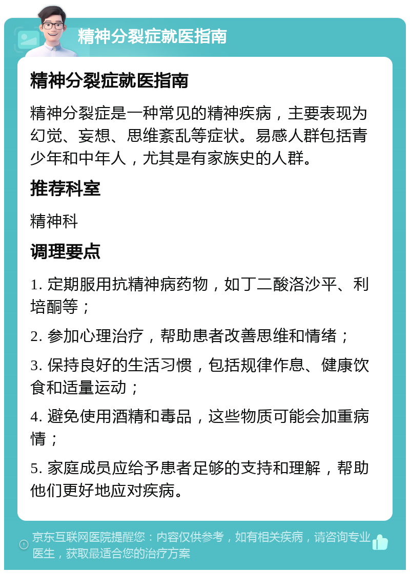 精神分裂症就医指南 精神分裂症就医指南 精神分裂症是一种常见的精神疾病，主要表现为幻觉、妄想、思维紊乱等症状。易感人群包括青少年和中年人，尤其是有家族史的人群。 推荐科室 精神科 调理要点 1. 定期服用抗精神病药物，如丁二酸洛沙平、利培酮等； 2. 参加心理治疗，帮助患者改善思维和情绪； 3. 保持良好的生活习惯，包括规律作息、健康饮食和适量运动； 4. 避免使用酒精和毒品，这些物质可能会加重病情； 5. 家庭成员应给予患者足够的支持和理解，帮助他们更好地应对疾病。