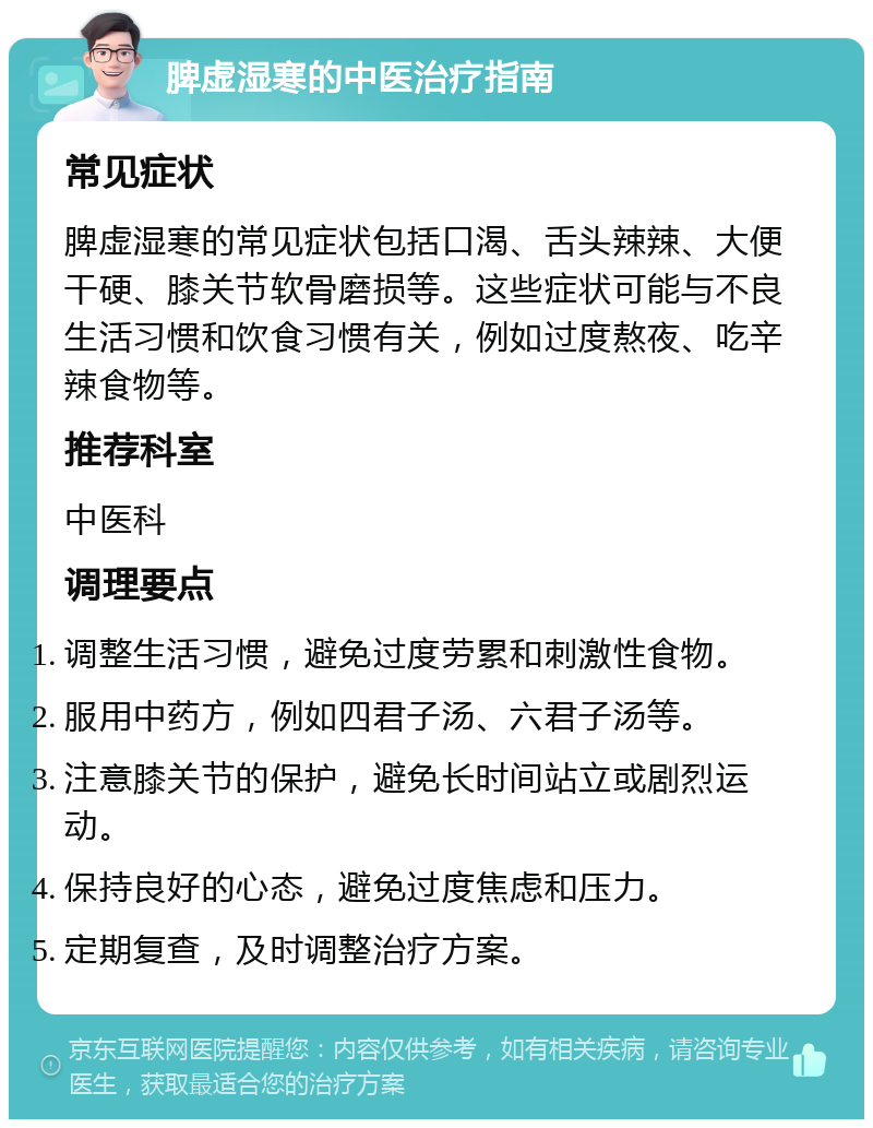 脾虚湿寒的中医治疗指南 常见症状 脾虚湿寒的常见症状包括口渴、舌头辣辣、大便干硬、膝关节软骨磨损等。这些症状可能与不良生活习惯和饮食习惯有关，例如过度熬夜、吃辛辣食物等。 推荐科室 中医科 调理要点 调整生活习惯，避免过度劳累和刺激性食物。 服用中药方，例如四君子汤、六君子汤等。 注意膝关节的保护，避免长时间站立或剧烈运动。 保持良好的心态，避免过度焦虑和压力。 定期复查，及时调整治疗方案。