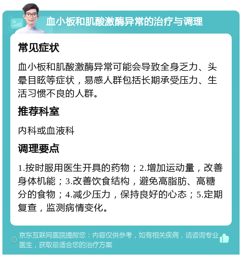 血小板和肌酸激酶异常的治疗与调理 常见症状 血小板和肌酸激酶异常可能会导致全身乏力、头晕目眩等症状，易感人群包括长期承受压力、生活习惯不良的人群。 推荐科室 内科或血液科 调理要点 1.按时服用医生开具的药物；2.增加运动量，改善身体机能；3.改善饮食结构，避免高脂肪、高糖分的食物；4.减少压力，保持良好的心态；5.定期复查，监测病情变化。