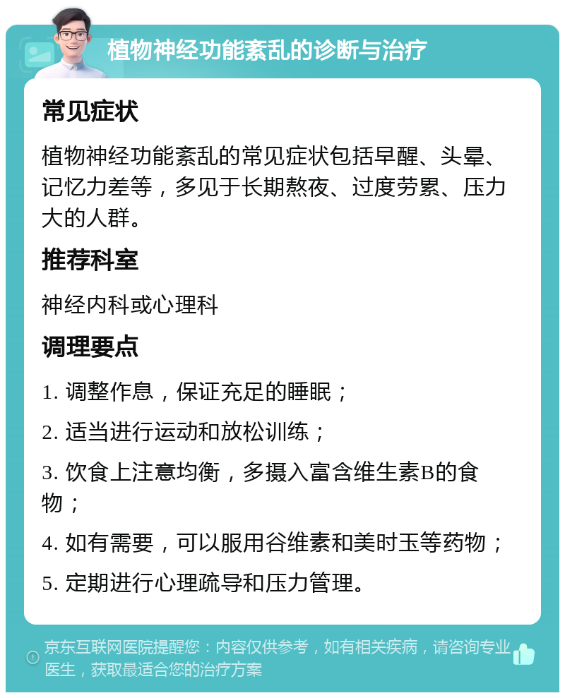 植物神经功能紊乱的诊断与治疗 常见症状 植物神经功能紊乱的常见症状包括早醒、头晕、记忆力差等，多见于长期熬夜、过度劳累、压力大的人群。 推荐科室 神经内科或心理科 调理要点 1. 调整作息，保证充足的睡眠； 2. 适当进行运动和放松训练； 3. 饮食上注意均衡，多摄入富含维生素B的食物； 4. 如有需要，可以服用谷维素和美时玉等药物； 5. 定期进行心理疏导和压力管理。