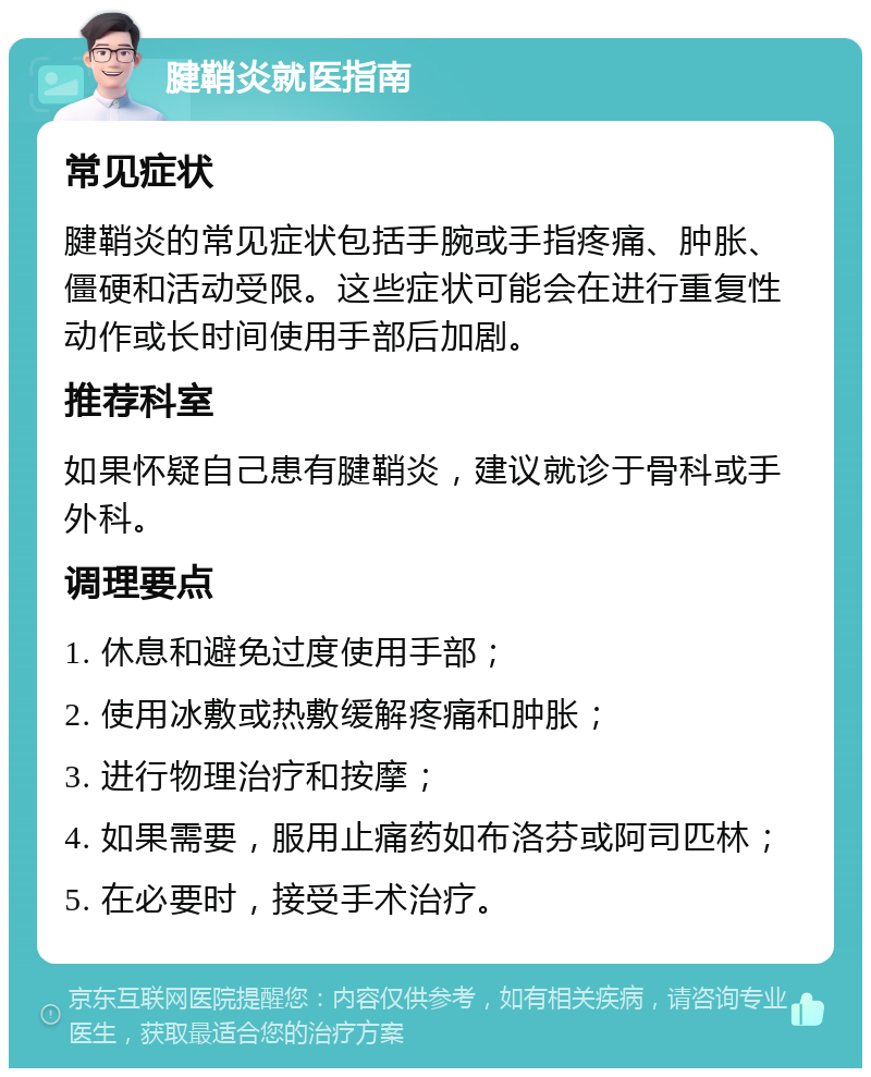 腱鞘炎就医指南 常见症状 腱鞘炎的常见症状包括手腕或手指疼痛、肿胀、僵硬和活动受限。这些症状可能会在进行重复性动作或长时间使用手部后加剧。 推荐科室 如果怀疑自己患有腱鞘炎，建议就诊于骨科或手外科。 调理要点 1. 休息和避免过度使用手部； 2. 使用冰敷或热敷缓解疼痛和肿胀； 3. 进行物理治疗和按摩； 4. 如果需要，服用止痛药如布洛芬或阿司匹林； 5. 在必要时，接受手术治疗。