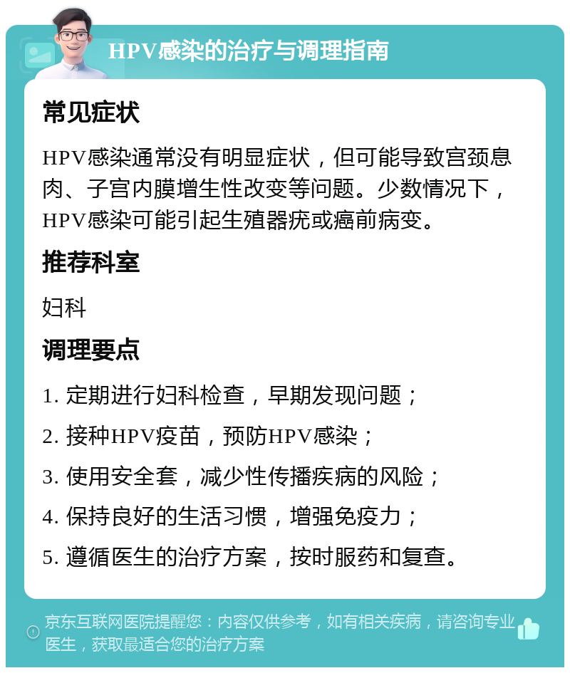 HPV感染的治疗与调理指南 常见症状 HPV感染通常没有明显症状，但可能导致宫颈息肉、子宫内膜增生性改变等问题。少数情况下，HPV感染可能引起生殖器疣或癌前病变。 推荐科室 妇科 调理要点 1. 定期进行妇科检查，早期发现问题； 2. 接种HPV疫苗，预防HPV感染； 3. 使用安全套，减少性传播疾病的风险； 4. 保持良好的生活习惯，增强免疫力； 5. 遵循医生的治疗方案，按时服药和复查。