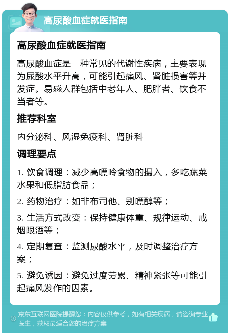 高尿酸血症就医指南 高尿酸血症就医指南 高尿酸血症是一种常见的代谢性疾病，主要表现为尿酸水平升高，可能引起痛风、肾脏损害等并发症。易感人群包括中老年人、肥胖者、饮食不当者等。 推荐科室 内分泌科、风湿免疫科、肾脏科 调理要点 1. 饮食调理：减少高嘌呤食物的摄入，多吃蔬菜水果和低脂肪食品； 2. 药物治疗：如非布司他、别嘌醇等； 3. 生活方式改变：保持健康体重、规律运动、戒烟限酒等； 4. 定期复查：监测尿酸水平，及时调整治疗方案； 5. 避免诱因：避免过度劳累、精神紧张等可能引起痛风发作的因素。