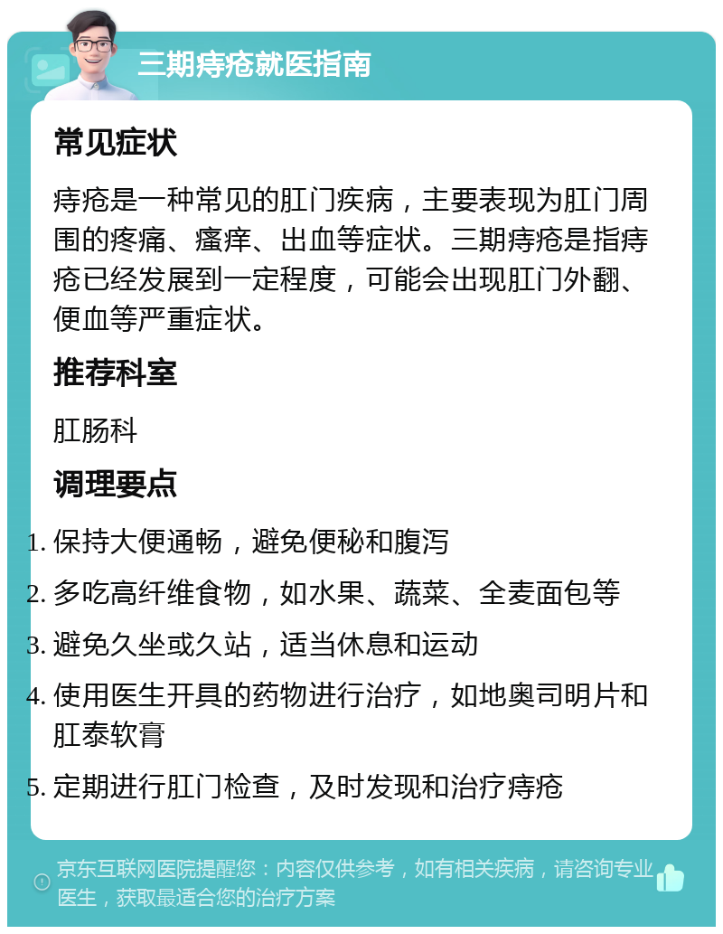 三期痔疮就医指南 常见症状 痔疮是一种常见的肛门疾病，主要表现为肛门周围的疼痛、瘙痒、出血等症状。三期痔疮是指痔疮已经发展到一定程度，可能会出现肛门外翻、便血等严重症状。 推荐科室 肛肠科 调理要点 保持大便通畅，避免便秘和腹泻 多吃高纤维食物，如水果、蔬菜、全麦面包等 避免久坐或久站，适当休息和运动 使用医生开具的药物进行治疗，如地奥司明片和肛泰软膏 定期进行肛门检查，及时发现和治疗痔疮