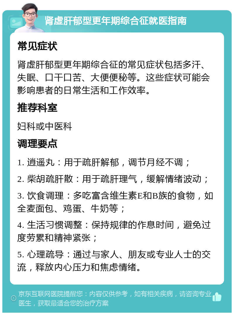 肾虚肝郁型更年期综合征就医指南 常见症状 肾虚肝郁型更年期综合征的常见症状包括多汗、失眠、口干口苦、大便便秘等。这些症状可能会影响患者的日常生活和工作效率。 推荐科室 妇科或中医科 调理要点 1. 逍遥丸：用于疏肝解郁，调节月经不调； 2. 柴胡疏肝散：用于疏肝理气，缓解情绪波动； 3. 饮食调理：多吃富含维生素E和B族的食物，如全麦面包、鸡蛋、牛奶等； 4. 生活习惯调整：保持规律的作息时间，避免过度劳累和精神紧张； 5. 心理疏导：通过与家人、朋友或专业人士的交流，释放内心压力和焦虑情绪。